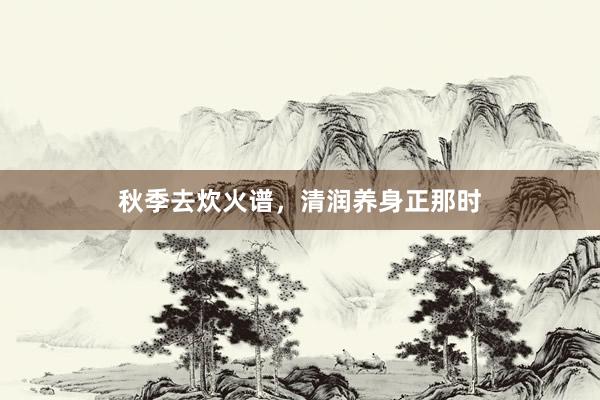 秋季去炊火谱，清润养身正那时